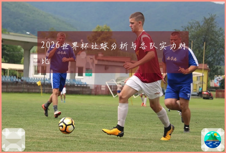 2026世界杯让球分析与各队实力对比